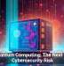 Quantum Computing: The Next Big Cybersecurity Risk